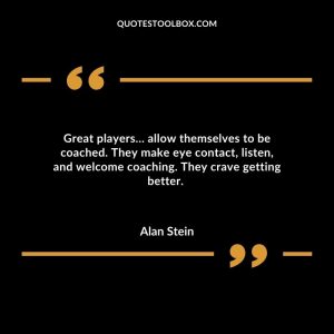 Great players… allow themselves to be coached. They make eye contact, listen, and welcome coaching. They crave getting better.
