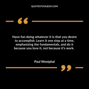 Have fun doing whatever it is that you desire to accomplish. Learn it one step at a time, emphasizing the fundamentals, and do it because you love it, not because it’s work.
