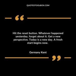 Hit the reset button. Whatever happened yesterday, forget about it. Get a new perspective. Today is a new day. A fresh start begins now.