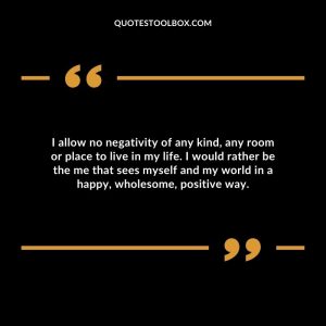 I allow no negativity of any kind, any room or place to live in my life. I would rather be the me that sees myself and my world in a happy, wholesome, positive way.