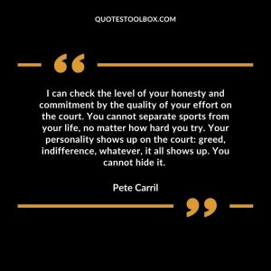 I can check the level of your honesty and commitment by the quality of your effort on the court. You cannot separate sports from your life, no matter how hard you try. Your personality shows up on the court: greed, indifference, whatever, it all shows up. You cannot hide it.
