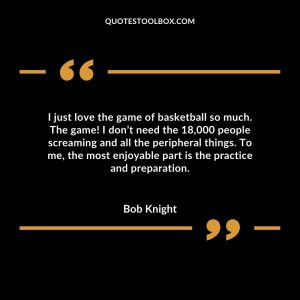 I just love the game of basketball so much. The game! I don’t need the 18,000 people screaming and all the peripheral things. To me, the most enjoyable part is the practice and