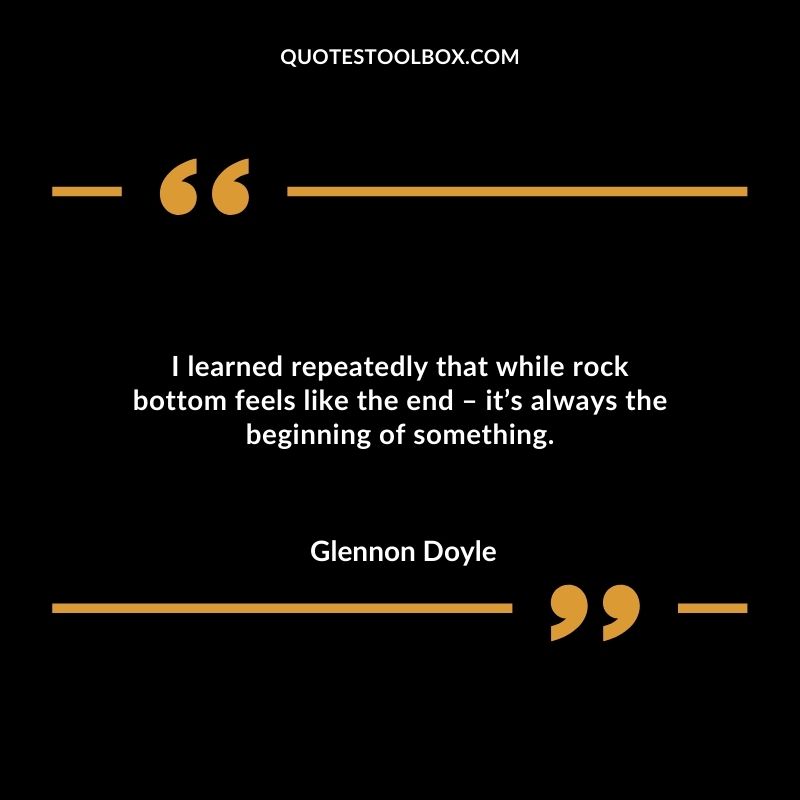 I learned repeatedly that while rock bottom feels like the end – it’s always the beginning of something.