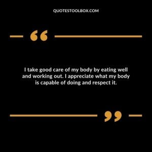 I take good care of my body by eating well and working out. I appreciate what my body is capable of doing and respect it.