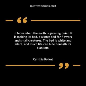 In November, the earth is growing quiet. It is making its bed, a winter bed for flowers and small creatures. The bed is white and silent, and much life can hide beneath its blankets