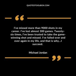 I’ve missed more than 9000 shots in my career. I’ve lost almost 300 games. Twenty-six times, I’ve been trusted to take the game-winning shot and missed. I’ve failed over and over again in my life, and that is why…I succeed.