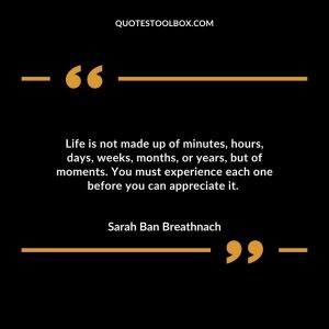 Life is not made up of minutes, hours, days, weeks, months, or years, but of moments. You must experience each one before you can appreciate it.