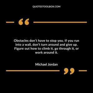 Obstacles don’t have to stop you. If you run into a wall, don’t turn around and give up. Figure out how to climb it, go through it, or work around it.
