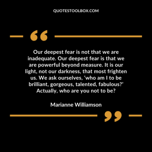 Our deepest fear is not that we are inadequate. Our deepest fear is that we are powerful beyond measure. It is our light, not our darkness, that most frighten us. We ask ourselves, ‘who