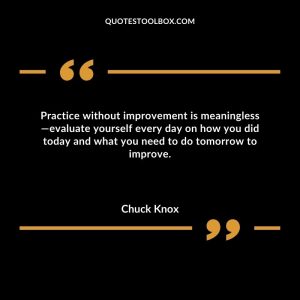 Practice without improvement is meaningless evaluate yourself every day on how you did today and what you need to do tomorrow to improve
