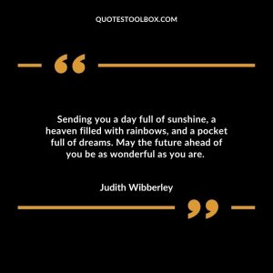Sending you a day full of sunshine, a heaven filled with rainbows, and a pocket full of dreams. May the future ahead of you be as wonderful as you are.