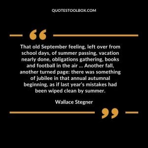 That old September feeling, left over from school days, of summer passing, vacation nearly done, obligations gathering, books and football in the air … Another fall, another turned page there was something of jubilee in that annual autumnal beginning, as if last year’s mistakes had been wiped clean by summer