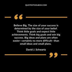 Believe Big. The size of your success is determined by the size of your belief. Think little goals and expect little achievements. Think big goals and win big success. Big ideas and plans are often easier—certainly no more difficult—than small ideas and small plans.