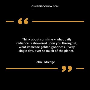 Think about sunshine – what daily radiance is showered upon you through it, what immense golden goodness. Every single day, over so much of the planet.