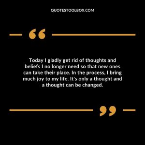 Today I gladly get rid of thoughts and beliefs I no longer need so that new ones can take their place. In the process, I bring much joy to my life. It's only a thought and a thought can be changed.