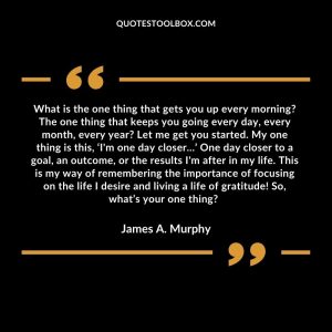 What is the one thing that gets you up every morning? The one thing that keeps you going every day, every month, every year? Let me get you started. My one thing is this, ‘I'm one day closer...’ One day closer to a goal, an outcome, or the results I'm after in my life. This is my way of remembering the importance of focusing on the life I desire and living a life of gratitude! So, what’s your one thing?
