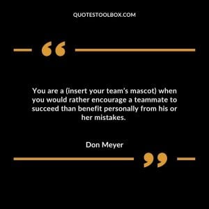 You are a (insert your team’s mascot) when you would rather encourage a teammate to succeed than benefit personally from his or her mistakes.