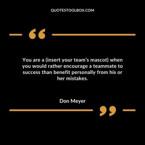 You are a (insert your team’s mascot) when you would rather encourage a teammate to success than benefit personally from his or her mistakes.