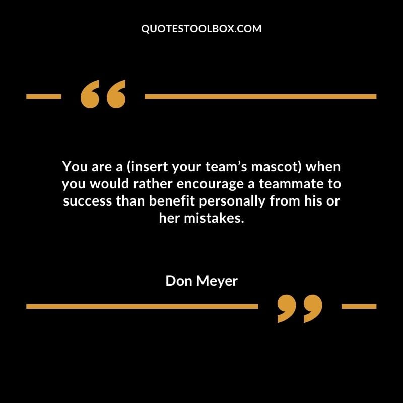 You are a (insert your team’s mascot) when you would rather encourage a teammate to success than benefit personally from his or her mistakes.
