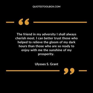 The friend in my adversity I shall always cherish most. I can better trust those who helped to relieve the gloom of my dark hours than those who are so ready to enjoy with me the sunshine of my prosperity.