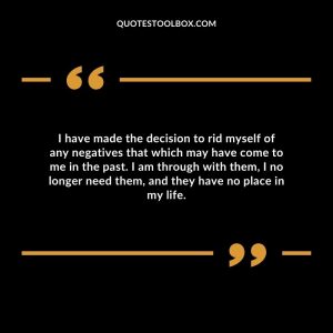 I have made the decision to rid myself of any negatives that which may have come to me in the past. I am through with them, I no longer need them, and they have no place in my life.