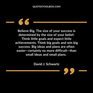Believe Big. The size of your success is determined by the size of your belief. Think little goals and expect little achievements. Think big goals and win big success. Big ideas and plans are often easier—certainly no more difficult—than small ideas and small plans.