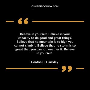 Believe in yourself. Believe in your capacity to do good and great things. Believe that no mountain is so high you cannot climb it. Believe that no storm is so great that you cannot weather it. Believe in yourself.