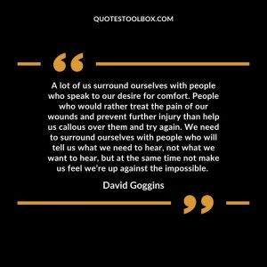 A lot of us surround ourselves with people who speak to our desire for comfort. People who would rather treat the pain of our wounds and prevent further injury than help us callous over them and try again. We need to surround ourselves with people who will tell us what we need to hear, not what we want to hear, but at the same time not make us feel we’re up against the impossible.