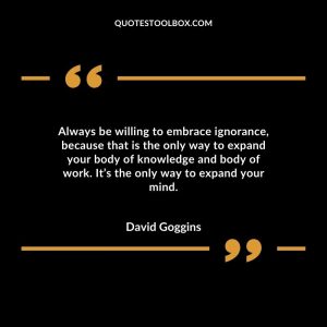 Always be willing to embrace ignorance, because that is the only way to expand your body of knowledge and body of work. It’s the only way to expand your mind.