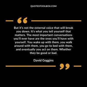 But it’s not the external voice that will break you down. It’s what you tell yourself that matters. The most important conversations you’ll ever have are the ones you’ll have with yourself. You wake up with them, you walk around with them, you go to bed with them, and eventually you act on them. Whether they be good or bad.