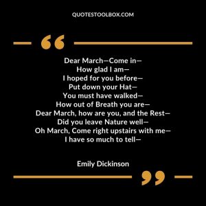 Dear March—Come in— How glad I am— I hoped for you before— Put down your Hat— You must have walked— How out of Breath you are— Dear March, how are you, and the Rest— Did you leave Nature well— Oh March, Come right upstairs with me— I have so much to tell—
