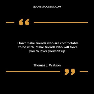 Don't make friends who are comfortable to be with. Make friends who will force you to lever yourself up.
