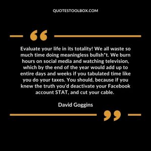 Evaluate your life in its totality! We all waste so much time doing meaningless bullsh*t. We burn hours on social media and watching television, which by the end of the year would add up to entire days and weeks if you tabulated time like you do your taxes. You should, because if you knew the truth you’d deactivate your Facebook account STAT, and cut your cable.