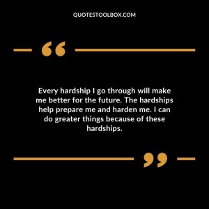 Every hardship I go through will make me better for the future. The hardships help prepare me and harden me. I can do greater things because of these hardships.