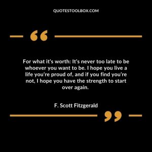 For what it’s worth: It’s never too late to be whoever you want to be. I hope you live a life you’re proud of, and if you find you’re not, I hope you have the strength to start over again.