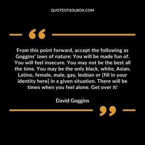 From this point forward, accept the following as Goggins’ laws of nature: You will be made fun of. You will feel insecure. You may not be the best all the time. You may be the only black, white, Asian, Latino, female, male, gay, lesbian or [fill in your identity here] in a given situation. There will be times when you feel alone. Get over it!