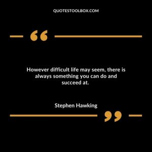 However difficult life may seem, there is always something you can do and succeed at.