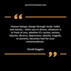 Human beings change through study, habit, and stories... when you’re driven, whatever is in front of you, whether it’s racism, sexism, injuries, divorce, depression, obesity, tragedy, or poverty, becomes fuel for your metamorphosis.