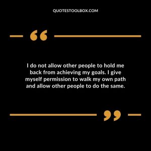 I do not allow other people to hold me back from achieving my goals. I give myself permission to walk my own path and allow other people to do the same.