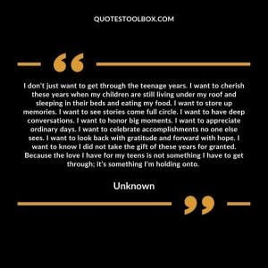 I don’t just want to get through the teenage years. I want to cherish these years when my children are still living under my roof and sleeping in their beds and eating my food. I want to store up memories. I want to see stories come full circle. I want to have deep conversations. I want to honor big moments. I want to appreciate ordinary days. I want to celebrate accomplishments no one else sees. I want to look back with gratitude and forward with hope. I want to know I did not take the gift of these years for granted. Because the love I have for my teens is not something I have to get through; it’s something I’m holding onto.
