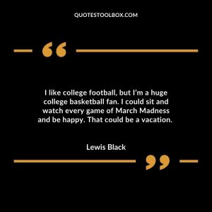 I like college football, but I’m a huge college basketball fan. I could sit and watch every game of March Madness and be happy. That could be a vacation.
