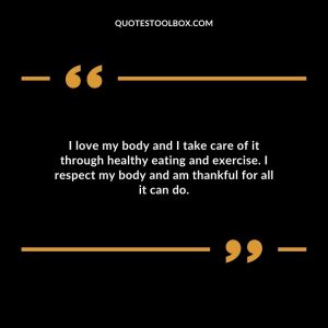 I love my body and I take care of it through healthy eating and exercise. I respect my body and am thankful for all it can do.
