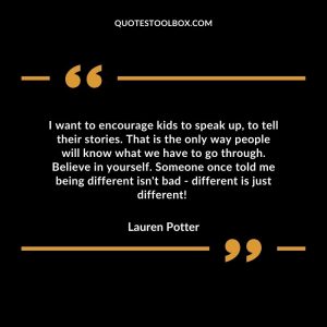 I want to encourage kids to speak up, to tell their stories. That is the only way people will know what we have to go through. Believe in yourself. Someone once told me being different isn't bad - different is just different!