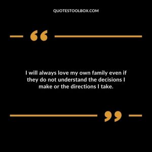 I will always love my own family even if they do not understand the decisions I make or the directions I take.