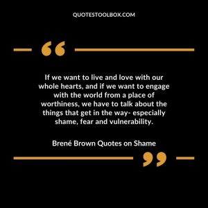 If we want to live and love with our whole hearts, and if we want to engage with the world from a place of worthiness, we have to talk about the things that get in the way- especially shame