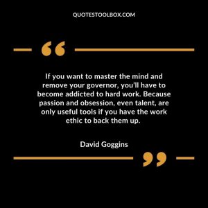 If you want to master the mind and remove your governor, you’ll have to become addicted to hard work. Because passion and obsession, even talent, are only useful tools if you have the work ethic to back them up.