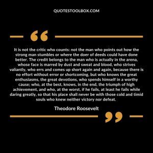 It is not the critic who counts: not the man who points out how the strong man stumbles or where the doer of deeds could have done better. The credit belongs to the man who is actually in the arena, whose face is marred by dust and sweat and blood, who strives valiantly, who errs and comes up short again and again, because there is no effort without error or shortcoming, but who knows the great enthusiasms, the great devotions, who spends himself in a worthy cause; who, at the best, knows, in the end, the triumph of high achievement, and who, at the worst, if he fails, at least he fails while daring greatly, so that his place shall never be with those cold and timid souls who knew neither victory nor defeat.