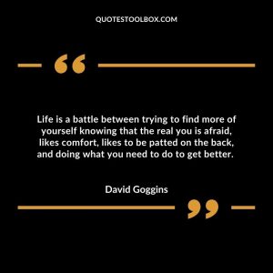 Life is a battle between trying to find more of yourself knowing that the real you is afraid, likes comfort, likes to be patted on the back, and doing what you need to do to get better.