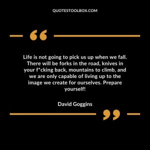 Life is not going to pick us up when we fall. There will be forks in the road, knives in your f*cking back, mountains to climb, and we are only capable of living up to the image we create for ourselves. Prepare yourself!