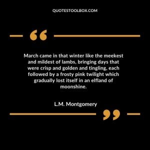 March came in that winter like the meekest and mildest of lambs, bringing days that were crisp and golden and tingling, each followed by a frosty pink twilight which gradually lost itself in an elfland of moonshine.